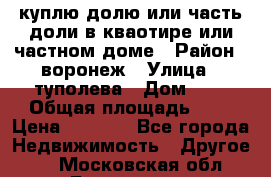 куплю долю или часть доли в кваотире или частном доме › Район ­ воронеж › Улица ­ туполева › Дом ­ 1 › Общая площадь ­ 2 › Цена ­ 1 000 - Все города Недвижимость » Другое   . Московская обл.,Бронницы г.